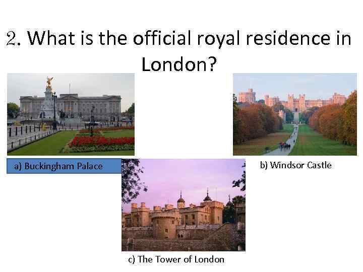 2. What is the official royal residence in London? b) Windsor Castle a) Buckingham