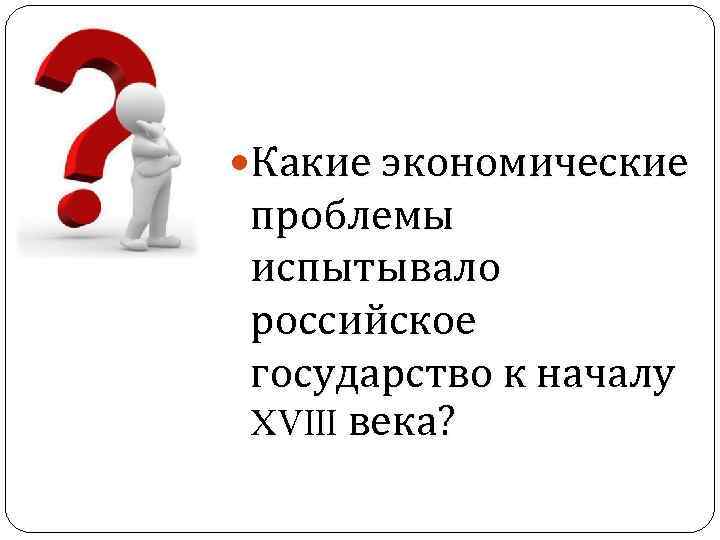  Какие экономические проблемы испытывало российское государство к началу XVIII века? 
