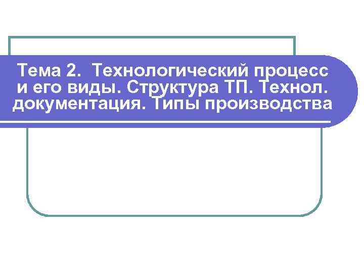 Тема 2. Технологический процесс и его виды. Структура ТП. Технол. документация. Типы производства 