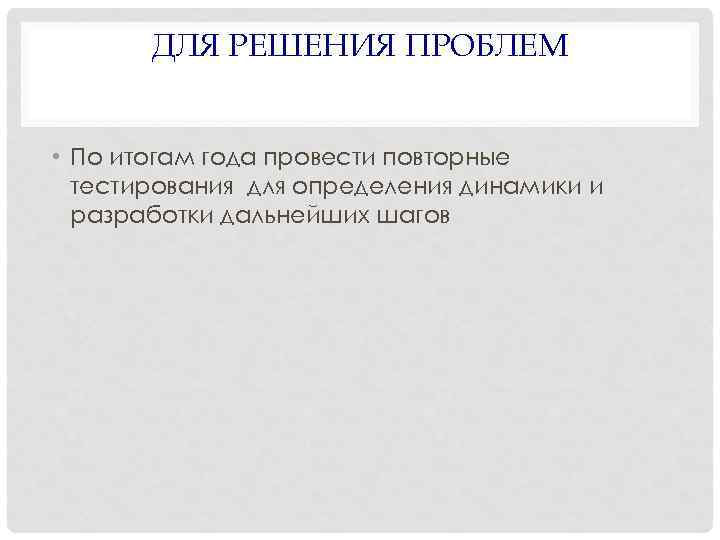 ДЛЯ РЕШЕНИЯ ПРОБЛЕМ • По итогам года провести повторные тестирования для определения динамики и