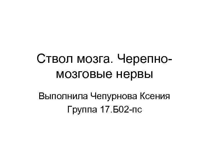 Ствол мозга. Черепномозговые нервы Выполнила Чепурнова Ксения Группа 17. Б 02 -пс 