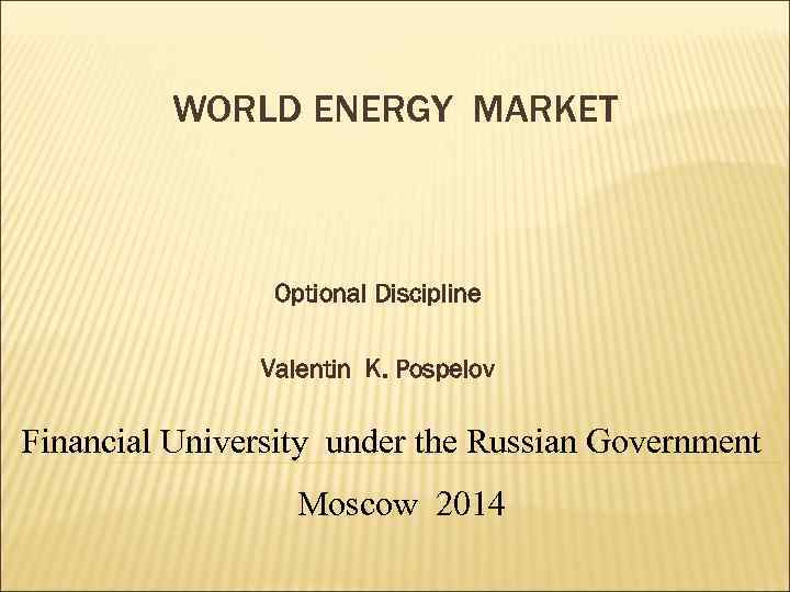 WORLD ENERGY MARKET Optional Discipline Valentin K. Pospelov Financial University under the Russian Government