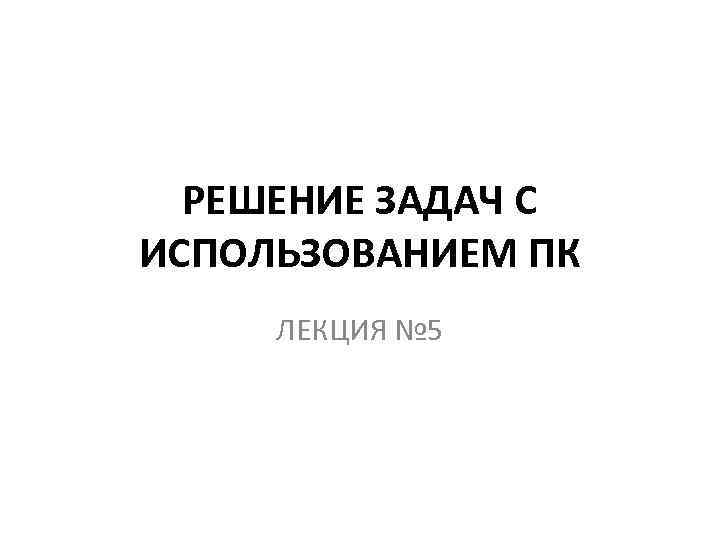 РЕШЕНИЕ ЗАДАЧ С ИСПОЛЬЗОВАНИЕМ ПК ЛЕКЦИЯ № 5 