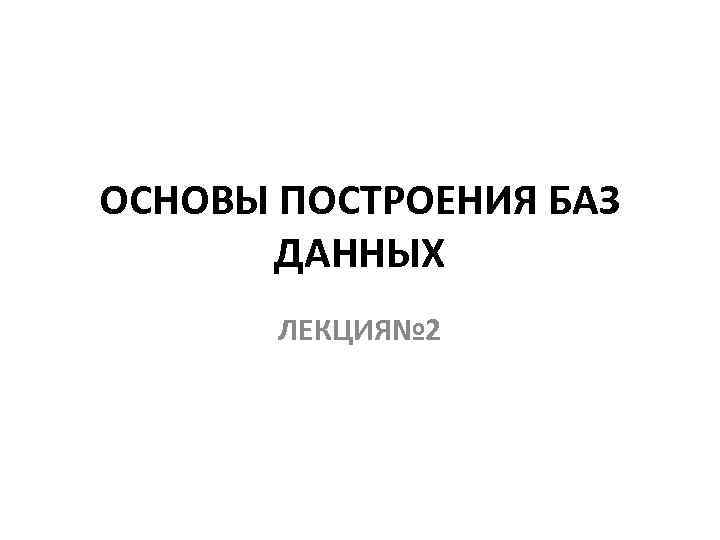 ОСНОВЫ ПОСТРОЕНИЯ БАЗ ДАННЫХ ЛЕКЦИЯ№ 2 