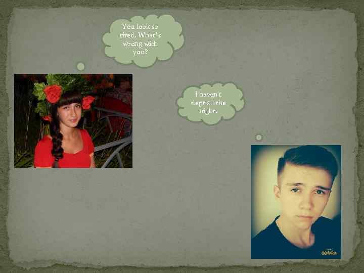 You look so tired. What`s wrong with you? I haven’t slept all the night.