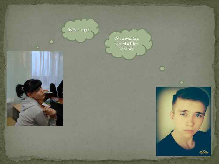 What’s up? I’ve invented the Machine of Time. 