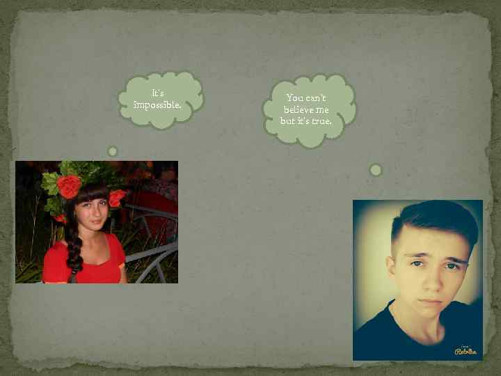 It’s impossible. You can’t believe me but it’s true. 