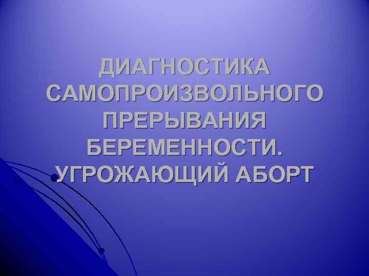 ДИАГНОСТИКА САМОПРОИЗВОЛЬНОГО ПРЕРЫВАНИЯ БЕРЕМЕННОСТИ. УГРОЖАЮЩИЙ АБОРТ 