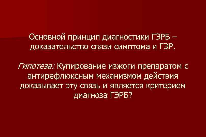 Основной принцип диагностики ГЭРБ – доказательство связи симптома и ГЭР. Гипотеза: Купирование изжоги препаратом