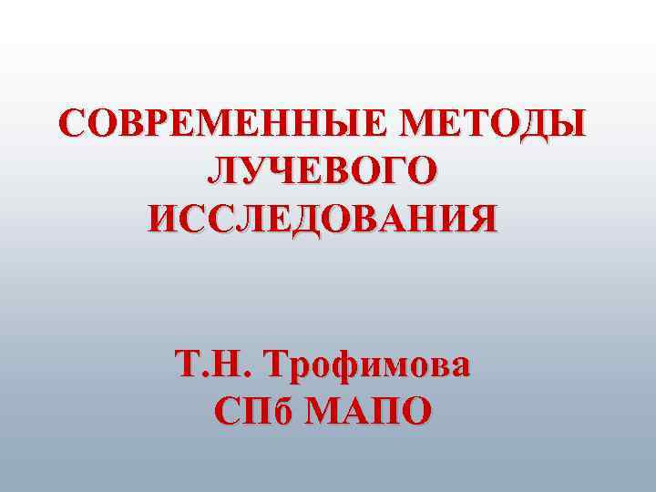 СОВРЕМЕННЫЕ МЕТОДЫ ЛУЧЕВОГО ИССЛЕДОВАНИЯ Т. Н. Трофимова СПб МАПО 