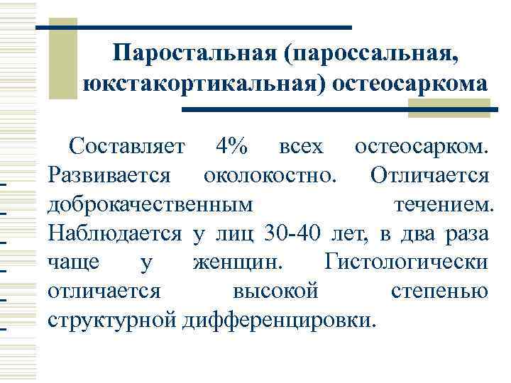 Паростальная (пароссальная, юкстакортикальная) остеосаркома Составляет 4% всех остеосарком. Развивается околокостно. Отличается доброкачественным течением. Наблюдается