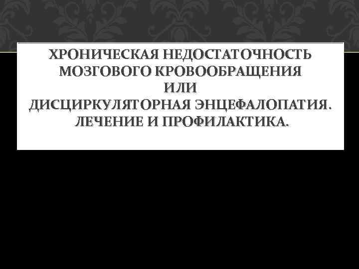 ХРОНИЧЕСКАЯ НЕДОСТАТОЧНОСТЬ МОЗГОВОГО КРОВООБРАЩЕНИЯ ИЛИ ДИСЦИРКУЛЯТОРНАЯ ЭНЦЕФАЛОПАТИЯ. ЛЕЧЕНИЕ И ПРОФИЛАКТИКА. 