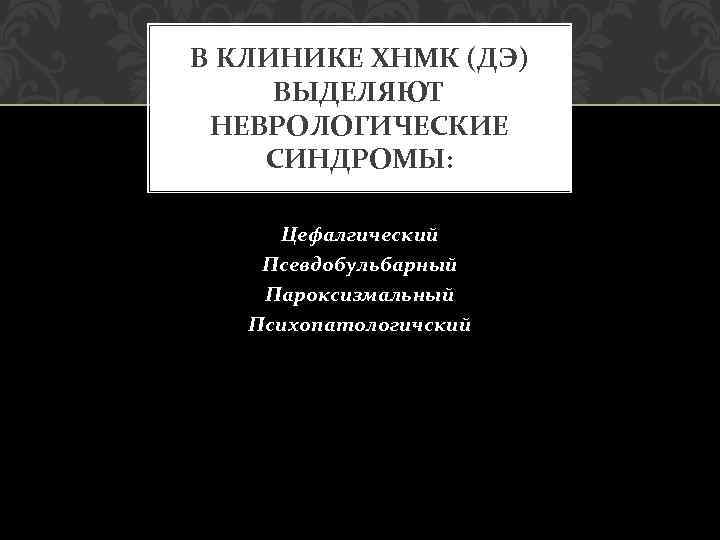 В КЛИНИКЕ ХНМК (ДЭ) ВЫДЕЛЯЮТ НЕВРОЛОГИЧЕСКИЕ СИНДРОМЫ: Цефалгический Псевдобульбарный Пароксизмальный Психопатологичский 