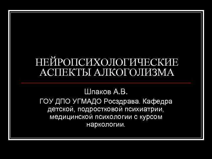 НЕЙРОПСИХОЛОГИЧЕСКИЕ АСПЕКТЫ АЛКОГОЛИЗМА Шпаков А. В. ГОУ ДПО УГМАДО Росздрава. Кафедра детской, подростковой психиатрии,