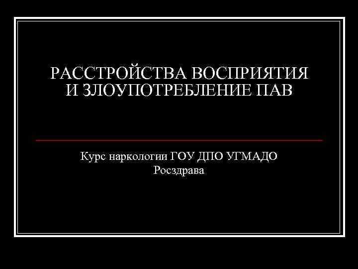 РАССТРОЙСТВА ВОСПРИЯТИЯ И ЗЛОУПОТРЕБЛЕНИЕ ПАВ Курс наркологии ГОУ ДПО УГМАДО Росздрава 