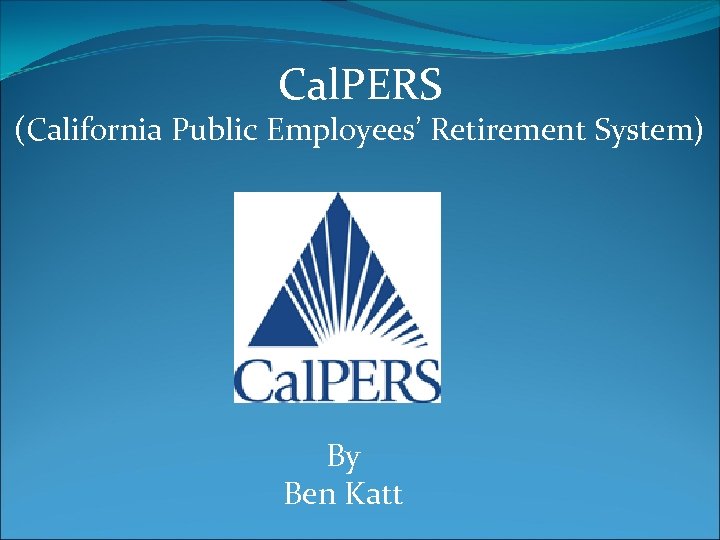 Cal. PERS (California Public Employees’ Retirement System) By Ben Katt 