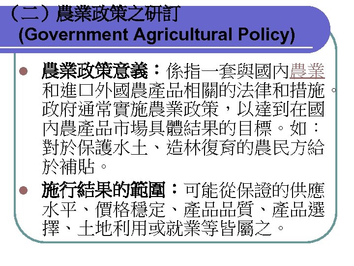 （二）農業政策之研訂 (Government Agricultural Policy) 農業政策意義：係指一套與國內農業 和進口外國農產品相關的法律和措施。 政府通常實施農業政策，以達到在國 內農產品市場具體結果的目標。如： 對於保護水土、造林復育的農民方給 於補貼。 l 施行結果的範圍：可能從保證的供應 水平、價格穩定、產品品質、產品選 擇、土地利用或就業等皆屬之。