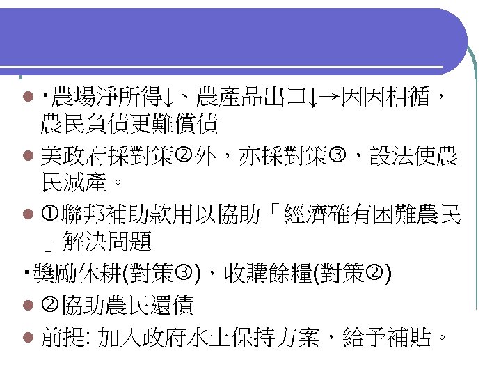 l ‧農場淨所得↓、農產品出口↓→因因相循， 農民負債更難償債 l 美政府採對策 外，亦採對策 ，設法使農 民減產。 l 聯邦補助款用以協助「經濟確有困難農民 」解決問題 ‧獎勵休耕(對策 )，收購餘糧(對策 )