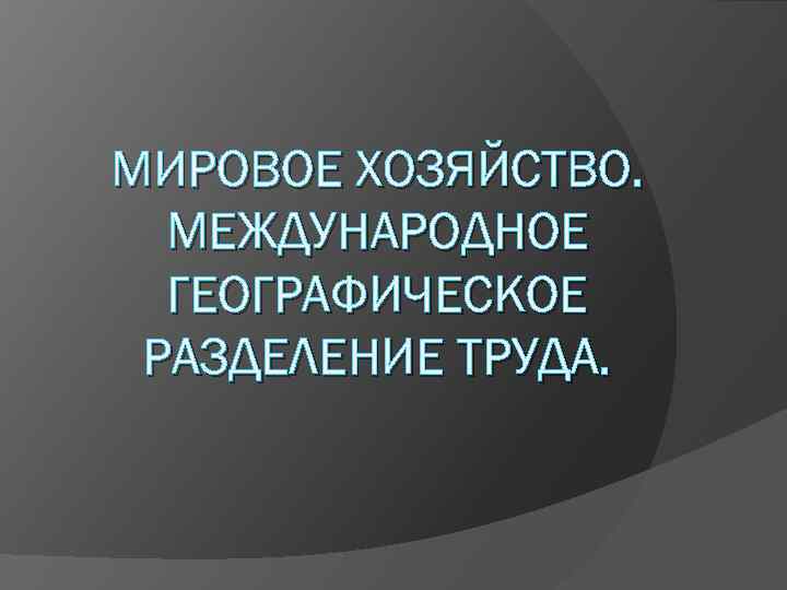 МИРОВОЕ ХОЗЯЙСТВО. МЕЖДУНАРОДНОЕ ГЕОГРАФИЧЕСКОЕ РАЗДЕЛЕНИЕ ТРУДА. 