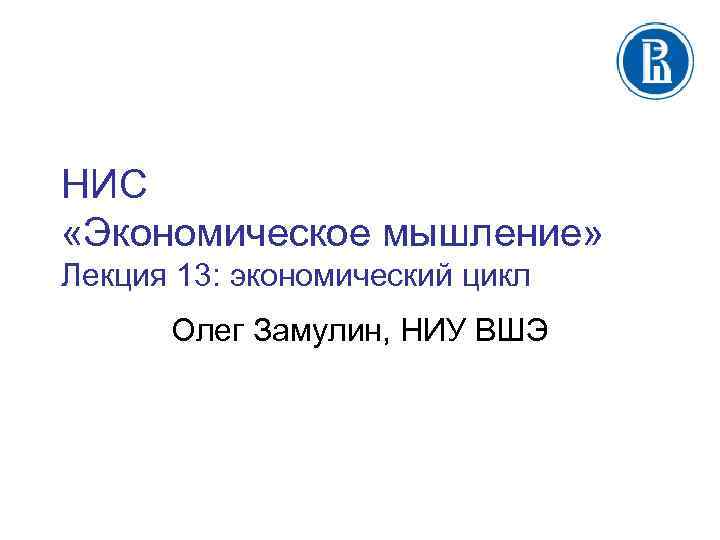 НИС «Экономическое мышление» Лекция 13: экономический цикл Олег Замулин, НИУ ВШЭ 