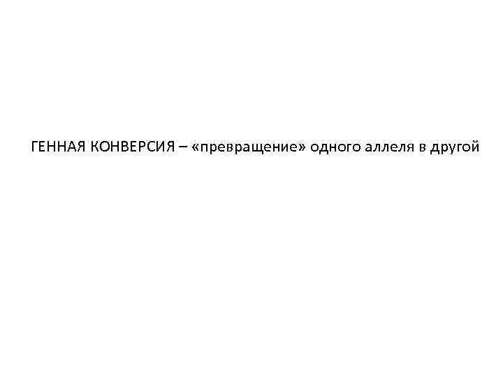 ГЕННАЯ КОНВЕРСИЯ – «превращение» одного аллеля в другой 