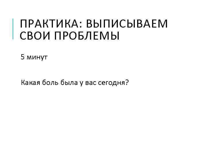ПРАКТИКА: ВЫПИСЫВАЕМ СВОИ ПРОБЛЕМЫ 5 минут Какая боль была у вас сегодня? 