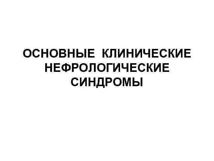 ОСНОВНЫЕ КЛИНИЧЕСКИЕ НЕФРОЛОГИЧЕСКИЕ СИНДРОМЫ 