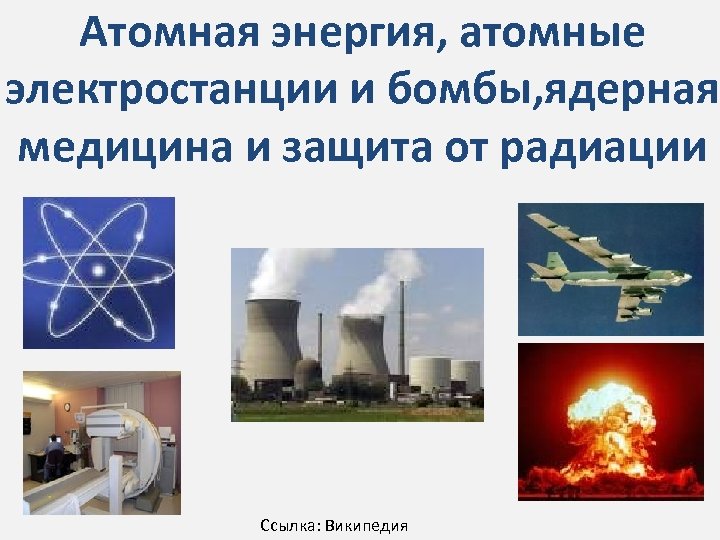 Атомная энергия, атомные электростанции и бомбы, ядерная медицина и защита от радиации Ссылка: Википедия