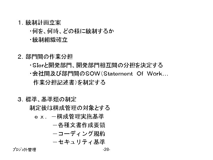 １．統制計画立案 　　　・何を、何時、どの様に統制するか 　　　・統制組織確立 ２．部門間の作業分担 　　　・ＳＩｅｒと開発部門、開発部門相互間の分担を決定する 　　　・会社間及び部門間のＳＯＷ（Ｓｔａｔｅｍｅｎｔ　Ｏｆ　Ｗｏｒｋ… 　　　　作業分担記述書）を制定する 　　　 ３．標準、基準類の制定 　　　制定後は構成管理の対象とする 　　　　ｅｘ．－構成管理実施基準 　　　　　 －各種文書作成要領 　　　　　