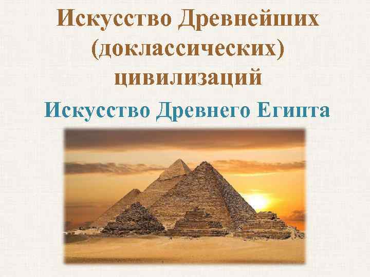 Искусство Древнейших (доклассических) цивилизаций Искусство Древнего Египта 