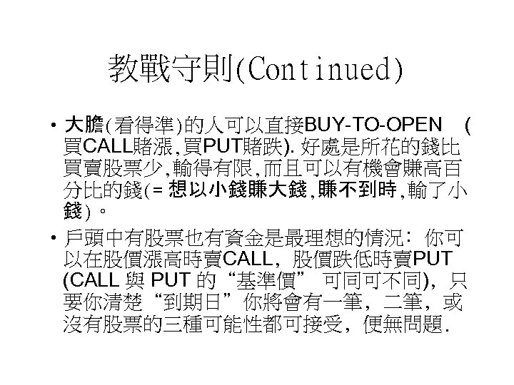 教戰守則(Continued) • 大膽(看得準)的人可以直接BUY-TO-OPEN ( 買CALL賭漲, 買PUT賭跌). 好處是所花的錢比 買賣股票少, 輸得有限, 而且可以有機會賺高百 分比的錢(= 想以小錢賺大錢, 賺不到時, 輸了小