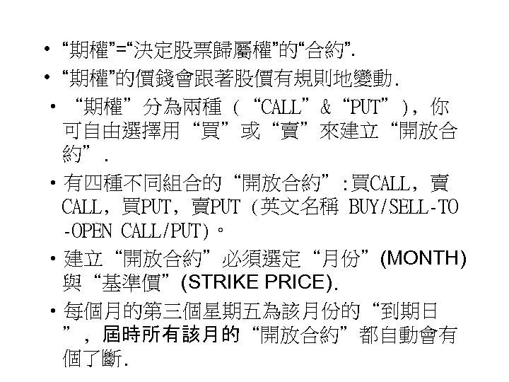  • “期權”=“決定股票歸屬權”的“合約”. • “期權”的價錢會跟著股價有規則地變動. • “期權”分為兩種 (“CALL”&“PUT”)﹐你 可自由選擇用“買”或“賣”來建立“開放合 約”. • 有四種不同組合的“開放合約”: 買CALL﹐賣 CALL﹐買PUT﹐賣PUT