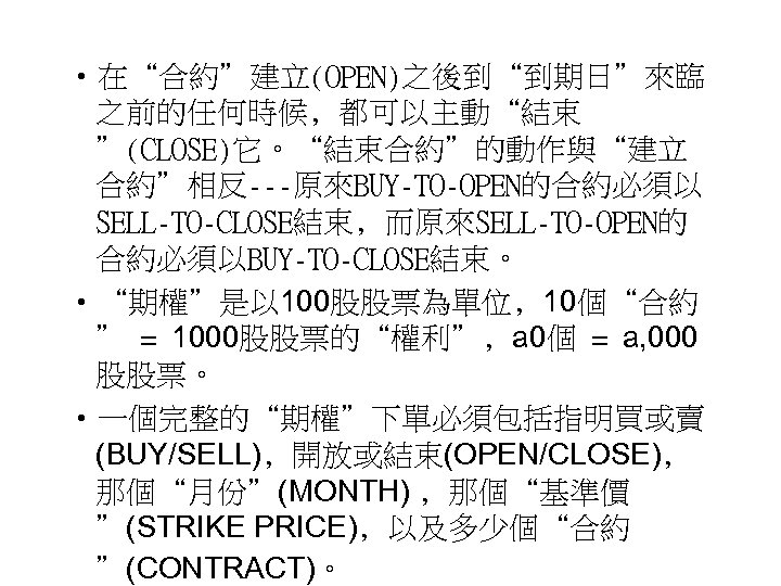  • 在“合約”建立(OPEN)之後到“到期日”來臨 之前的任何時候﹐都可以主動“結束 ”(CLOSE)它。“結束合約”的動作與“建立 合約”相反---原來BUY-TO-OPEN的合約必須以 SELL-TO-CLOSE結束﹐而原來SELL-TO-OPEN的 合約必須以BUY-TO-CLOSE結束。 • “期權”是以 100股股票為單位﹐ 10個“合約 ” =