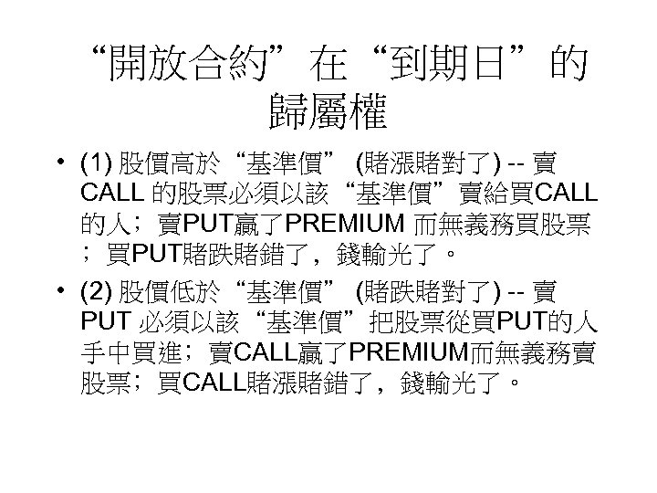 “開放合約”在“到期日”的 歸屬權 • (1) 股價高於“基準價” (賭漲賭對了) -- 賣 CALL 的股票必須以該“基準價”賣給買CALL 的人﹔賣PUT贏了PREMIUM 而無義務買股票 ﹔買PUT賭跌賭錯了﹐錢輸光了。 •