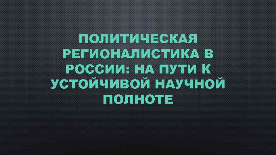 ПОЛИТИЧЕСКАЯ РЕГИОНАЛИСТИКА В РОССИИ: НА ПУТИ К УСТОЙЧИВОЙ НАУЧНОЙ ПОЛНОТЕ 