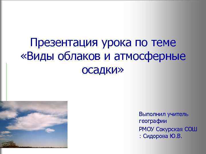 Презентация урока по теме «Виды облаков и атмосферные осадки» Выполнил учитель географии РМОУ Сокурская