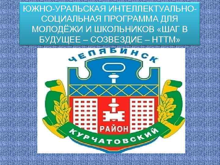 ЮЖНО-УРАЛЬСКАЯ ИНТЕЛЛЕКТУАЛЬНОСОЦИАЛЬНАЯ ПРОГРАММА ДЛЯ МОЛОДЁЖИ И ШКОЛЬНИКОВ «ШАГ В БУДУЩЕЕ – СОЗВЕЗДИЕ – НТТМ»