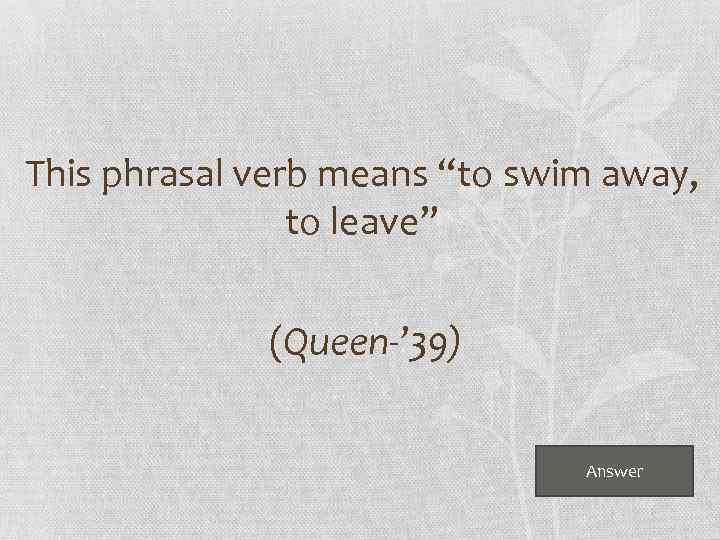  This phrasal verb means “to swim away, to leave” (Queen-’ 39) Answer 