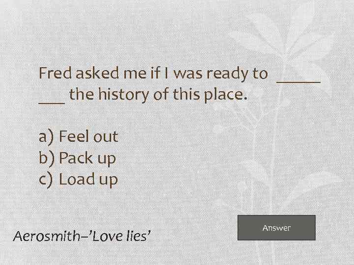 Fred asked me if I was ready to _____ the history of this place.