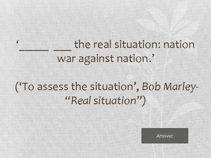 ‘_____ the real situation: nation war against nation. ’ (‘To assess the situation’, Bob