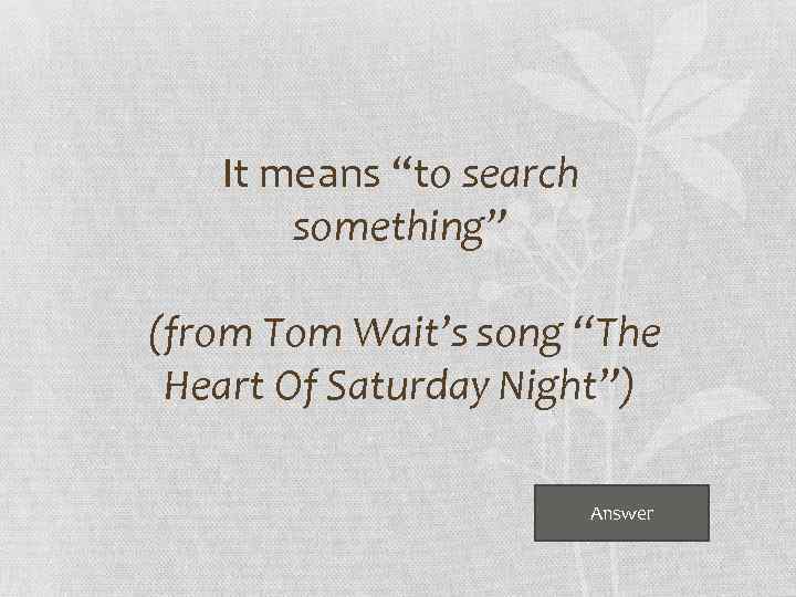 It means “to search something” (from Tom Wait’s song “The Heart Of Saturday Night”)