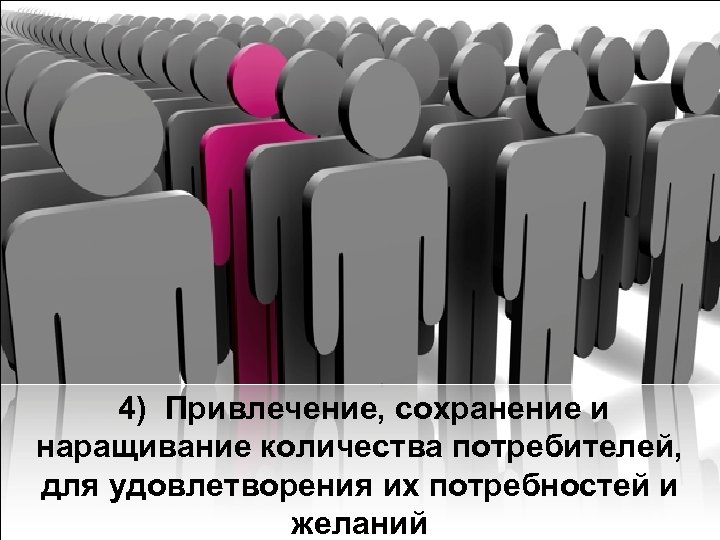  4) Привлечение, сохранение и наращивание количества потребителей, для удовлетворения их потребностей и желаний