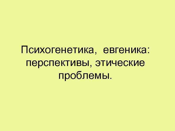 Психогенетика, евгеника: перспективы, этические проблемы. 