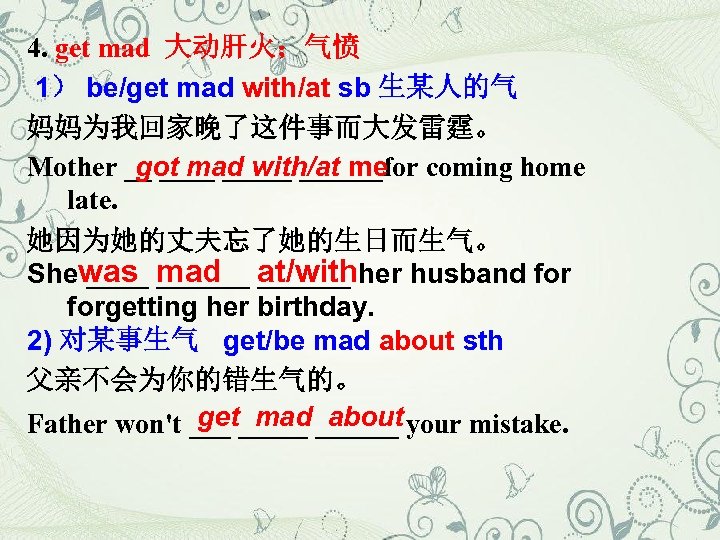4. get mad 大动肝火；气愤 1） be/get mad with/at sb 生某人的气 妈妈为我回家晚了这件事而大发雷霆。 Mother __ ______for