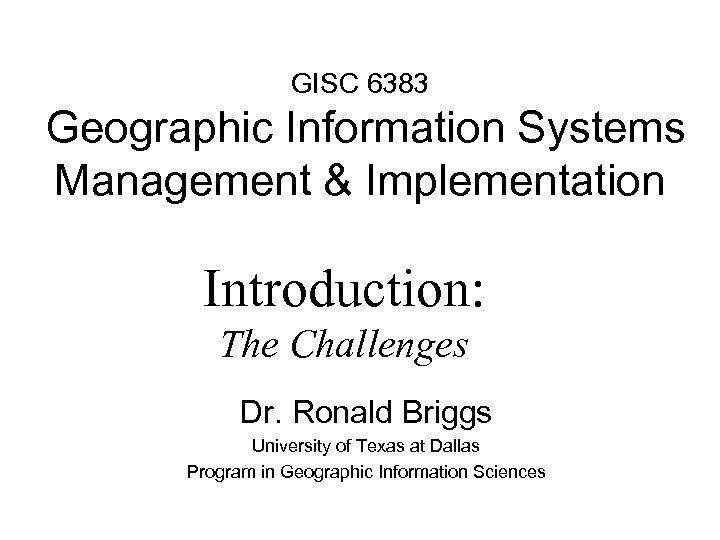 GISC 6383 Geographic Information Systems Management & Implementation Introduction: The Challenges Dr. Ronald Briggs