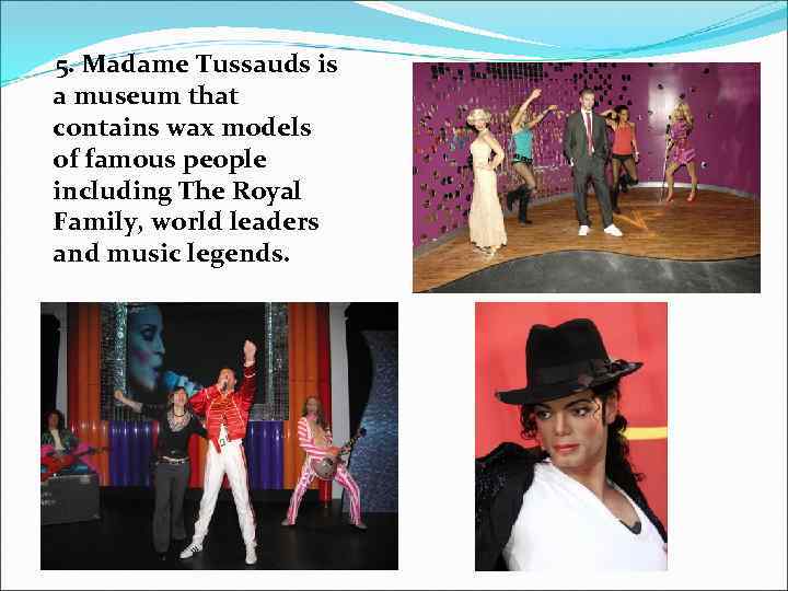 5. Madame Tussauds is a museum that contains wax models of famous people including