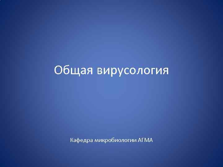 Общая вирусология Кафедра микробиологии АГМА 