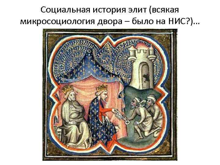 Социальная история элит (всякая микросоциология двора – было на НИС? )… 