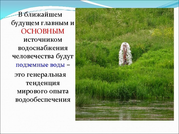 В ближайшем будущем главным и ОСНОВНЫМ источником водоснабжения человечества будут подземные воды – это