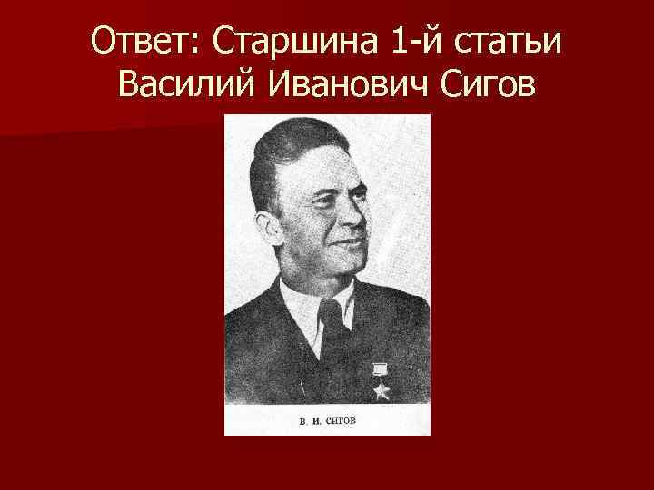 Ответ: Старшина 1 -й статьи Василий Иванович Сигов 